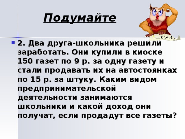 Подумайте  2.  Два друга-школьника решили заработать. Они купили в киоске 150 газет по 9 р. за одну газету и стали продавать их на автостоянках по 15 р. за штуку. Каким видом предпринимательской деятельности занимаются школьники и какой доход они получат, если продадут все газеты?  