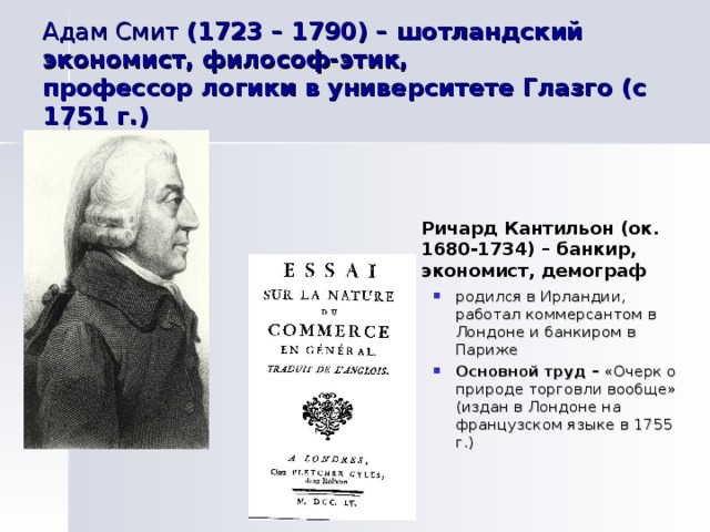 Адам Смит (1723 – 1790) – шотландский экономист, философ-этик,  профессор логики в университете Глазго (с 1751 г.) Ричард Кантильон (ок. 1680-1734) – банкир, экономист, демограф родился в Ирландии, работал коммерсантом в Лондоне и банкиром в Париже Основной труд – «Очерк о природе торговли вообще» (издан в Лондоне на французском языке в 1755 г.) 