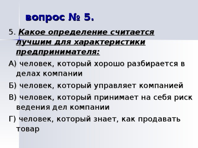 вопрос № 5. 5. Какое определение считается лучшим для характеристики предпринимателя: А) человек, который хорошо разбирается в делах компании Б) человек, который управляет компанией В) человек, который принимает на себя риск ведения дел компании Г) человек, который знает, как продавать товар 