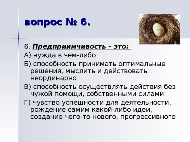 вопрос № 6. 6. Предприимчивость – это: А) нужда в чем-либо Б) способность принимать оптимальные решения, мыслить и действовать неординарно В) способность осуществлять действия без чужой помощи, собственными силами Г) чувство успешности для деятельности, рождение самим какой-либо идеи, создание чего-то нового, прогрессивного 