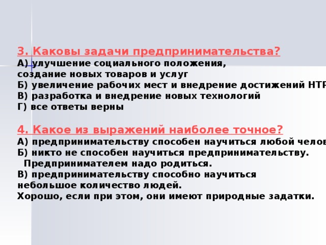 3. Каковы задачи предпринимательства? А) улучшение социального положения, создание новых товаров и услуг Б) увеличение рабочих мест и внедрение достижений НТР В) разработка и внедрение новых технологий Г) все ответы верны  4. Какое из выражений наиболее точное? А) предпринимательству способен научиться любой человек Б) никто не способен научиться предпринимательству.  Предпринимателем надо родиться. В) предпринимательству способно научиться небольшое количество людей. Хорошо, если при этом, они имеют природные задатки. 