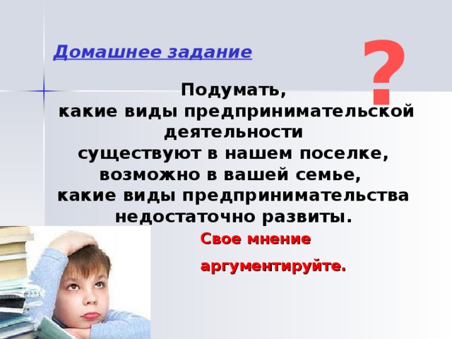 ? Домашнее задание Подумать,  какие виды предпринимательской деятельности  существуют в нашем поселке, возможно в вашей семье, какие виды предпринимательства недостаточно развиты. Свое мнение аргументируйте.  