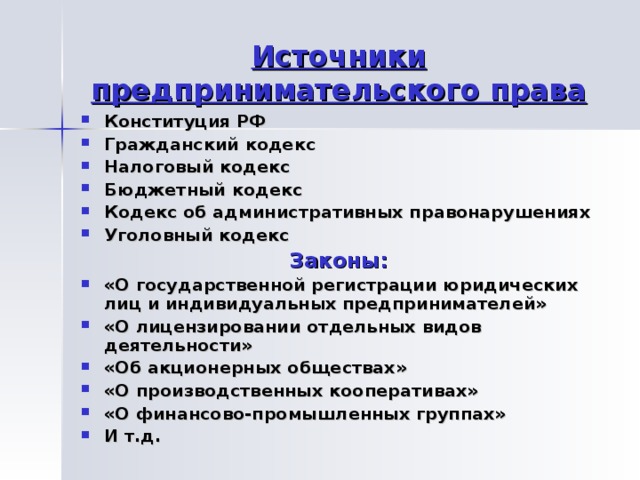 Источники предпринимательского права Конституция РФ Гражданский кодекс Налоговый кодекс Бюджетный кодекс Кодекс об административных правонарушениях Уголовный кодекс Законы: «О государственной регистрации юридических лиц и индивидуальных предпринимателей» «О лицензировании отдельных видов деятельности» «Об акционерных обществах» «О производственных кооперативах» «О финансово-промышленных группах» И т.д. 