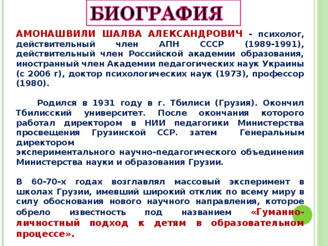 АМОНАШВИЛИ ШАЛВА АЛЕКСАНДРОВИЧ - психолог, действительный член АПН СССР (1989-1991), действительный член Российской академии образования, иностранный член Академии педагогических наук Украины (с 2006 г), доктор психологических наук (1973), профессор (1980).   Родился в 1931 году в г. Тбилиси (Грузия). Окончил Тбилисский университет. После окончания которого работал директором в НИИ педагогики Министерства просвещения Грузинской ССР. затем Генеральным директором экспериментального научно-педагогического объединения Министерства науки и образования Грузии.  В 60-70-х годах возглавлял массовый эксперимент в школах Грузии, имевший широкий отклик по всему миру в силу обоснования нового научного направления, которое обрело известность под названием «Гуманно-личностный подход к детям в образовательном процессе».    