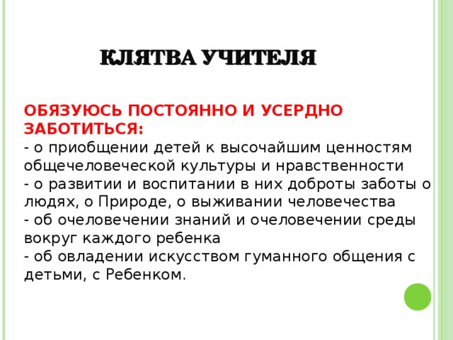 КЛЯТВА УЧИТЕЛЯ ОБЯЗУЮСЬ ПОСТОЯННО И УСЕРДНО ЗАБОТИТЬСЯ: - о приобщении детей к высочайшим ценностям общечеловеческой культуры и нравственности - о развитии и воспитании в них доброты заботы о людях, о Природе, о выживании человечества - об очеловечении знаний и очеловечении среды вокруг каждого ребенка - об овладении искусством гуманного общения с детьми, с Ребенком. 