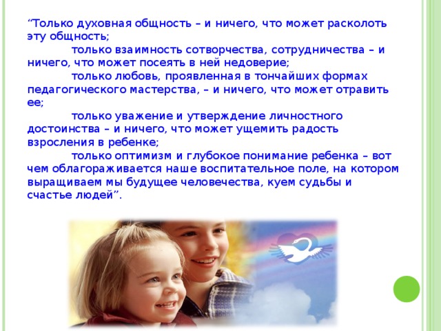 “ Только духовная общность – и ничего, что может расколоть эту общность;  только взаимность сотворчества, сотрудничества – и ничего, что может посеять в ней недоверие;  только любовь, проявленная в тончайших формах педагогического мастерства, – и ничего, что может отравить ее;  только уважение и утверждение личностного достоинства – и ничего, что может ущемить радость взросления в ребенке;  только оптимизм и глубокое понимание ребенка – вот чем облагораживается наше воспитательное поле, на котором выращиваем мы будущее человечества, куем судьбы и счастье людей”. 