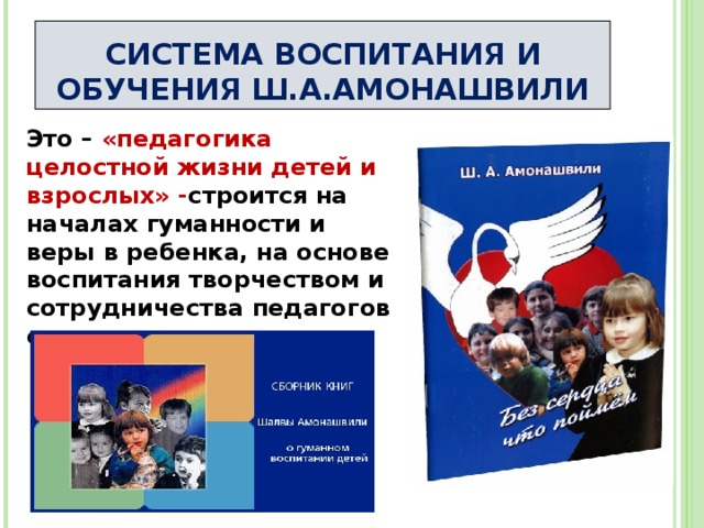 СИСТЕМА ВОСПИТАНИЯ И ОБУЧЕНИЯ Ш.А.АМОНАШВИЛИ Это – «педагогика целостной жизни детей и взрослых» - строится на началах гуманности и веры в ребенка, на основе воспитания творчеством и сотрудничества педагогов с детьми 