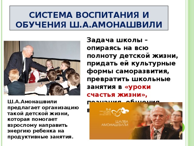 СИСТЕМА ВОСПИТАНИЯ И ОБУЧЕНИЯ Ш.А.АМОНАШВИЛИ Задача школы – опираясь на всю полноту детской жизни, придать ей культурные формы саморазвития, превратить школьные занятия в «уроки счастья жизни», познания, общения, взросления. Ш.А.Амонашвили предлагает организацию такой детской жизни, которая помогает взрослому направить энергию ребенка на продуктивные занятия. 