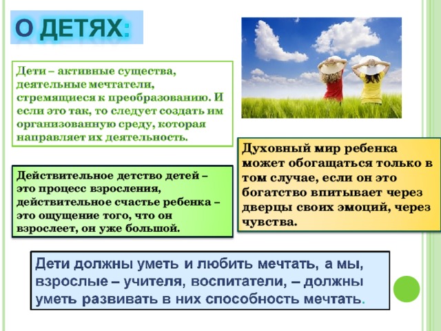 Духовный мир ребенка может обогащаться только в том случае, если он это богатство впитывает через дверцы своих эмоций, через чувства. Действительное детство детей – это процесс взросления, действительное счастье ребенка – это ощущение того, что он взрослеет, он уже большой. 