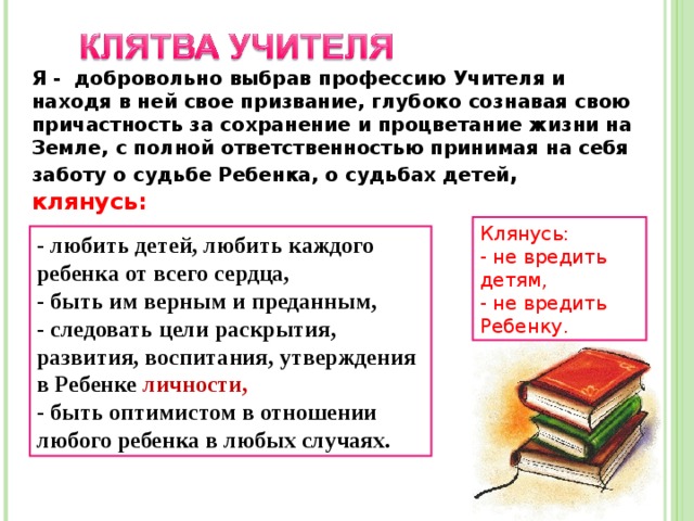 Я - добровольно выбрав профессию Учителя и находя в ней свое призвание, глубоко сознавая свою причастность за сохранение и процветание жизни на Земле, с полной ответственностью принимая на себя заботу о судьбе Ребенка, о судьбах детей , клянусь:  Клянусь: - не вредить детям, - не вредить Ребенку. - любить детей, любить каждого ребенка от всего сердца, - быть им верным и преданным, - следовать цели раскрытия, развития, воспитания, утверждения в Ребенке личности, - быть оптимистом в отношении любого ребенка в любых случаях. 