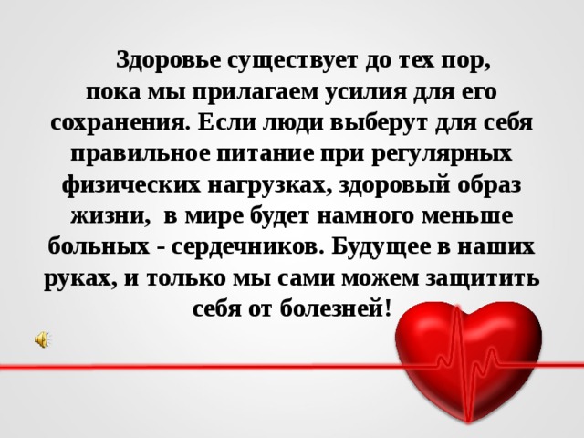 Здоровье существует до тех пор,  пока мы прилагаем усилия для его сохранения. Если люди выберут для себя правильное питание при регулярных физических нагрузках, здоровый образ жизни, в мире будет намного меньше больных - сердечников. Будущее в наших руках, и только мы сами можем защитить себя от болезней!