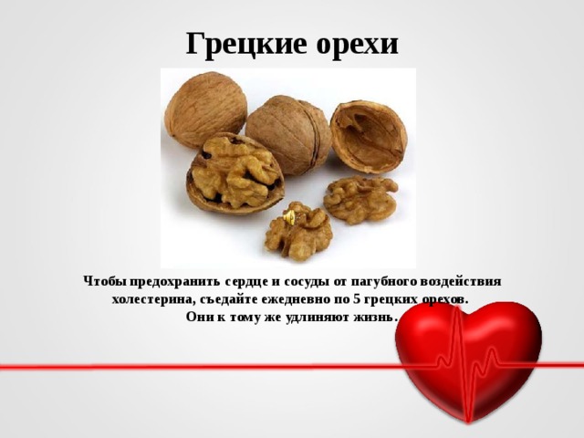 Грецкие орехи Чтобы предохранить сердце и сосуды от пагубного воздействия холестерина, съедайте ежедневно по 5 грецких орехов. Они к тому же удлиняют жизнь.