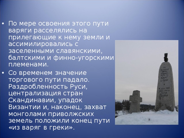 По мере освоения этого пути варяги расселялись на прилегающие к нему земли и ассимилировались с заселенными славянскими, балтскими и финно-угорскими племенами. Со временем значение торгового пути падало. Раздробленность Руси, централизация стран Скандинавии, упадок Византии и, наконец, захват монголами приволжских земель положили конец пути «из варяг в греки». 