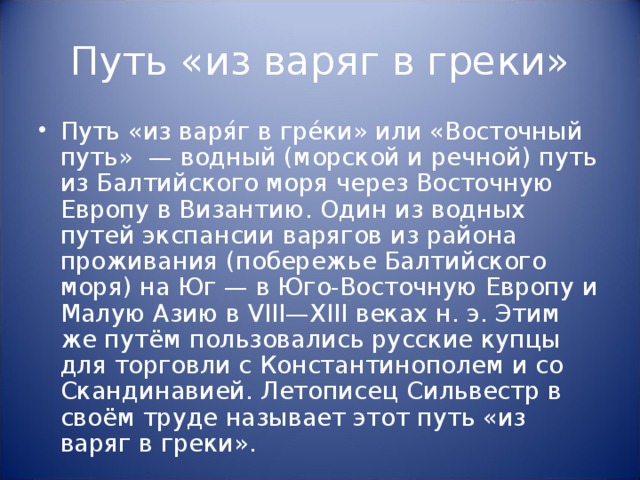 Путь «из варяг в греки» Путь «из варя́г в гре́ки» или «Восточный путь» — водный (морской и речной) путь из Балтийского моря через Восточную Европу в Византию. Один из водных путей экспансии варягов из района проживания (побережье Балтийского моря) на Юг — в Юго-Восточную Европу и Малую Азию в VIII—XIII веках н. э. Этим же путём пользовались русские купцы для торговли с Константинополем и со Скандинавией. Летописец Сильвестр в своём труде называет этот путь «из варяг в греки». 