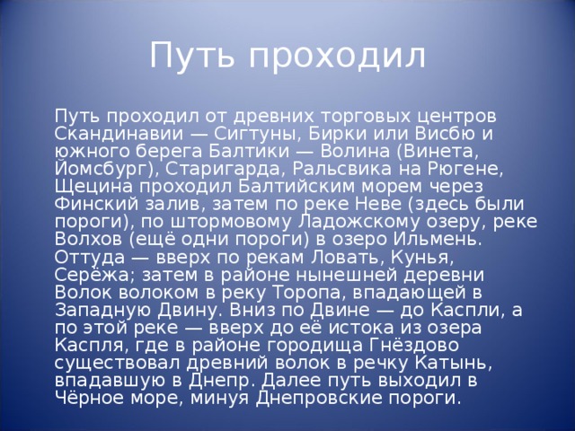 Путь проходил  Путь проходил от древних торговых центров Скандинавии — Сигтуны, Бирки или Висбю и южного берега Балтики — Волина (Винета, Йомсбург), Старигарда, Ральсвика на Рюгене, Щецина проходил Балтийским морем через Финский залив, затем по реке Неве (здесь были пороги), по штормовому Ладожскому озеру, реке Волхов (ещё одни пороги) в озеро Ильмень. Оттуда — вверх по рекам Ловать, Кунья, Серёжа; затем в районе нынешней деревни Волок волоком в реку Торопа, впадающей в Западную Двину. Вниз по Двине — до Каспли, а по этой реке — вверх до её истока из озера Каспля, где в районе городища Гнёздово существовал древний волок в речку Катынь, впадавшую в Днепр. Далее путь выходил в Чёрное море, минуя Днепровские пороги. 