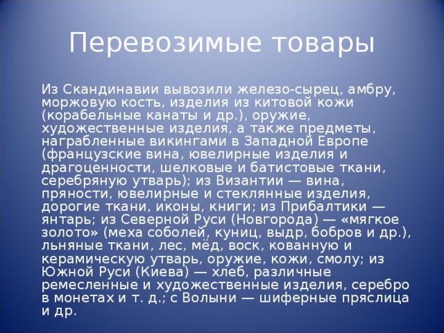 Перевозимые товары  Из Скандинавии вывозили железо-сырец, амбру, моржовую кость, изделия из китовой кожи (корабельные канаты и др.), оружие, художественные изделия, а также предметы, награбленные викингами в Западной Европе (французские вина, ювелирные изделия и драгоценности, шелковые и батистовые ткани, серебряную утварь); из Византии — вина, пряности, ювелирные и стеклянные изделия, дорогие ткани, иконы, книги; из Прибалтики — янтарь; из Северной Руси (Новгорода) — «мягкое золото» (меха соболей, куниц, выдр, бобров и др.), льняные ткани, лес, мёд, воск, кованную и керамическую утварь, оружие, кожи, смолу; из Южной Руси (Киева) — хлеб, различные ремесленные и художественные изделия, серебро в монетах и т. д.; с Волыни — шиферные пряслица и др. 