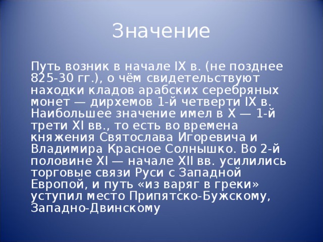 Значение  Путь возник в начале IX в. (не позднее 825-30 гг.), о чём свидетельствуют находки кладов арабских серебряных монет — дирхемов 1-й четверти IX в. Наибольшее значение имел в X — 1-й трети XI вв., то есть во времена княжения Святослава Игоревича и Владимира Красное Солнышко. Во 2-й половине XI — начале XII вв. усилились торговые связи Руси с Западной Европой, и путь «из варяг в греки» уступил место Припятско-Бужскому, Западно-Двинскому 