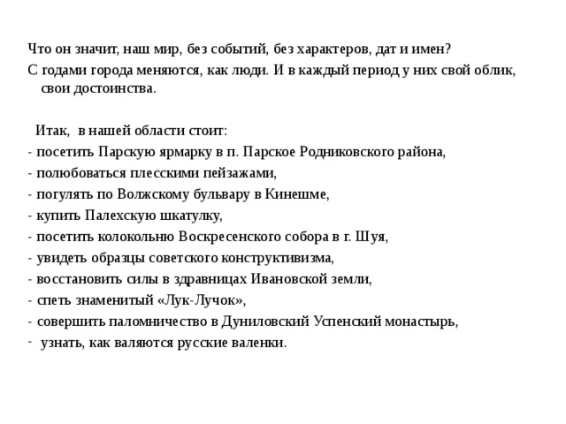 Что он значит, наш мир, без событий, без характеров, дат и имен? С годами города меняются, как люди. И в каждый период у них свой облик, свои достоинства.   Итак, в нашей области стоит: - посетить Парскую ярмарку в п. Парское Родниковского района, - полюбоваться плесскими пейзажами, - погулять по Волжскому бульвару в Кинешме, - купить Палехскую шкатулку, - посетить колокольню Воскресенского собора в г. Шуя, - увидеть образцы советского конструктивизма, - восстановить силы в здравницах Ивановской земли, - спеть знаменитый «Лук-Лучок», - совершить паломничество в Дуниловский Успенский монастырь, узнать, как валяются русские валенки. 