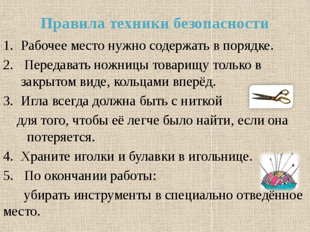 Правила техники безопасности Рабочее место нужно содержать в порядке.  Передавать ножницы товарищу только в закрытом виде, кольцами вперёд. Игла всегда должна быть с ниткой  для того, чтобы её легче было найти, если она потеряется. Храните иголки и булавки в игольнице.  По окончании работы:  убирать инструменты в специально отведённое место. 