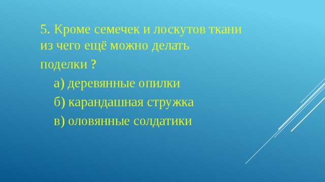 5. Кроме семечек и лоскутов ткани из чего ещё можно делать поделки ?  а) деревянные опилки  б) карандашная стружка  в) оловянные солдатики 