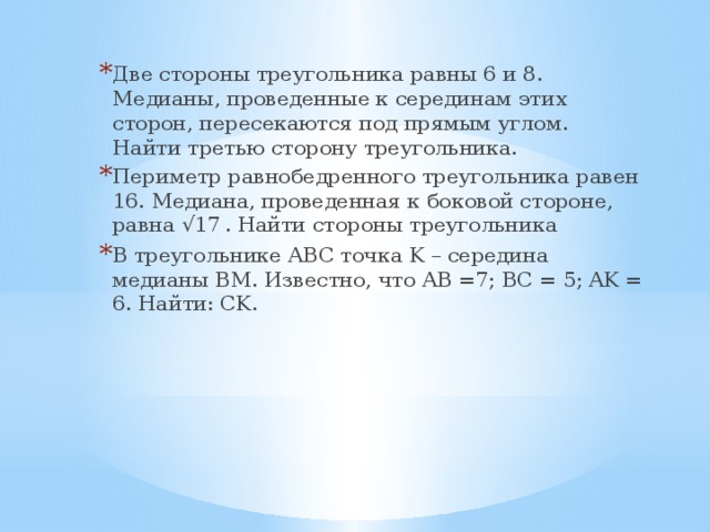 Две стороны треугольника равны 6 и 8. Медианы, проведенные к серединам этих сторон, пересекаются под прямым углом.   Найти третью сторону треугольника. Периметр равнобедренного треугольника равен 16. Медиана, проведенная к боковой стороне, равна √17  . Найти стороны треугольника В треугольнике ABC точка K – середина медианы BM. Известно, что AB =7; BC = 5; AK = 6. Найти: CK. 