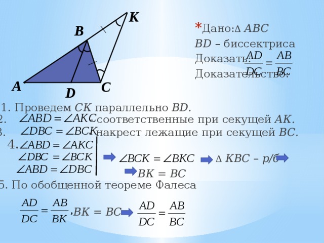 К Дано: Δ  АВС BD – биссектриса Доказать: Доказательство: В А С D 1. Проведем СК параллельно BD. 2. - соответственные при секущей АК. 3. - накрест лежащие при секущей ВС. 4. Δ  КВС – р/б ВК = ВС 5. По обобщенной теореме Фалеса ВК = ВС 