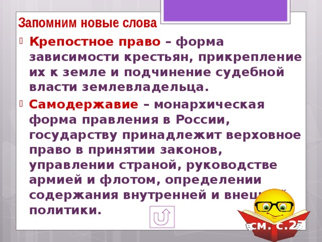 Запомним новые слова Крепостное право – форма зависимости крестьян, прикрепление их к земле и подчинение судебной власти землевладельца. Самодержавие – монархическая форма правления в России, государству принадлежит верховное право в принятии законов, управлении страной, руководстве армией и флотом, определении содержания внутренней и внешней политики. см. с.27  