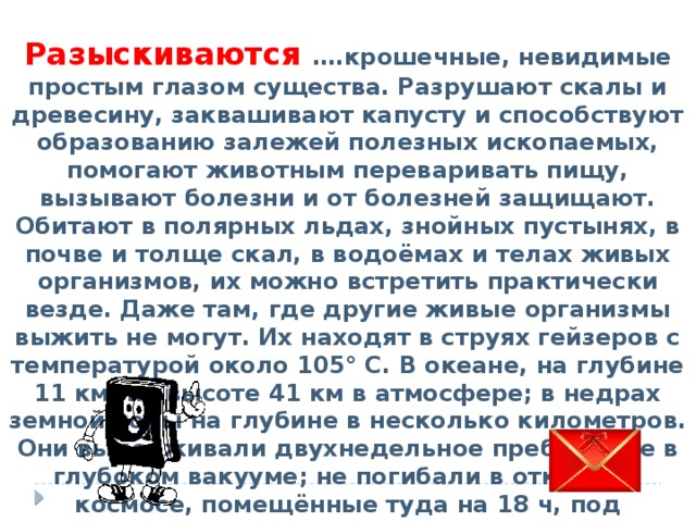 Разыскиваются ….крошечные, невидимые простым глазом существа. Разрушают скалы и древесину, заквашивают капусту и способствуют образованию залежей полезных ископаемых, помогают животным переваривать пищу, вызывают болезни и от болезней защищают. Обитают в полярных льдах, знойных пустынях, в почве и толще скал, в водоёмах и телах живых организмов, их можно встретить практически везде. Даже там, где другие живые организмы выжить не могут. Их находят в струях гейзеров с температурой около 105° С. В океане, на глубине 11 км; на высоте 41 км в атмосфере; в недрах земной коры на глубине в несколько километров. Они выдерживали двухнедельное пребывание в глубоком вакууме; не погибали в открытом космосе, помещённые туда на 18 ч, под смертоносным воздействием солнечной радиации. 