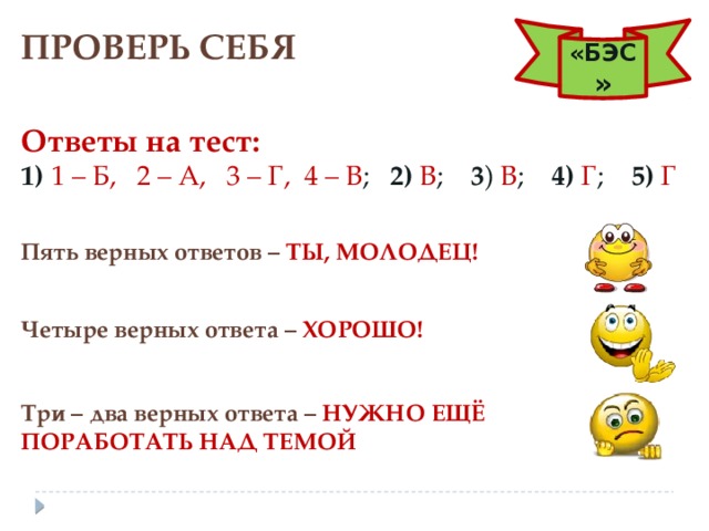 ПРОВЕРЬ СЕБЯ «БЭС » Ответы на тест: 1)  1 – Б,   2 – А,   3 – Г,  4 – В ; 2)  В ; 3 ) В ; 4)  Г ; 5)  Г Пять верных ответов –  ТЫ, МОЛОДЕЦ! Четыре верных ответа – ХОРОШО! Три – два верных ответа – НУЖНО ЕЩЁ ПОРАБОТАТЬ НАД ТЕМОЙ 