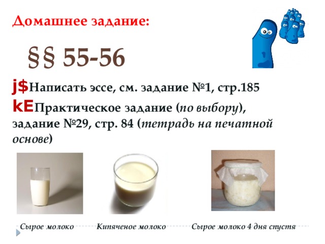 Домашнее задание: § §  55-56 j$ Написать эссе, см. задание №1, стр.185 kE Практическое задание ( по выбору ), задание №29, стр. 84 ( тетрадь на печатной основе ) Сырое молоко Сырое молоко 4 дня спустя Кипяченое молоко 