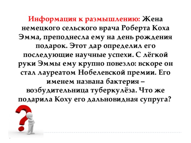 Информация к размышлению: Жена немецкого сельского врача Роберта Коха Эмма, преподнесла ему на день рождения подарок. Этот дар определил его последующие научные успехи. С лёгкой руки Эммы ему крупно повезло: вскоре он стал лауреатом Нобелевской премии. Его именем названа бактерия – возбудительница туберкулёза. Что же подарила Коху его дальновидная супруга? 
