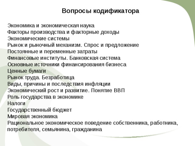 Вопросы кодификатора Экономика и экономическая наука Факторы производства и факторные доходы Экономические системы Рынок и рыночный механизм. Спрос и предложение Постоянные и переменные затраты Финансовые институты. Банковская система Основные источники финансирования бизнеса Ценные бумаги Рынок труда. Безработица Виды, причины и последствия инфляции Экономический рост и развитие. Понятие ВВП Роль государства в экономике Налоги Государственный бюджет Мировая экономика Рациональное экономическое поведение собственника, работника, потребителя, семьянина, гражданина 