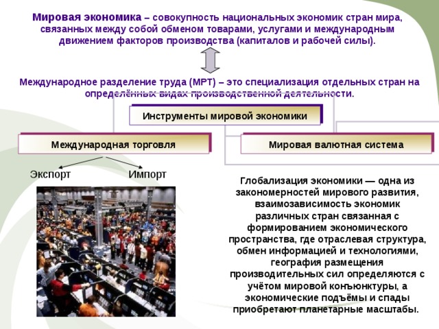 Мировая экономика – совокупность национальных экономик стран мира, связанных между собой обменом товарами, услугами и международным движением факторов производства (капиталов и рабочей силы). Международное разделение труда (МРТ) – это специализация отдельных стран на определённых видах производственной деятельности. Инструменты мировой экономики Международная торговля Мировая валютная система Экспорт Импорт Глобализация экономики — одна из закономерностей мирового развития , взаимозависимость экономик различных стран связан ная с формированием экономического пространства, где отраслевая структура, обмен информацией и технологиями, география размещения производительных сил определяются с учётом мировой конъюнктуры, а экономические подъёмы и спады приобретают планетарные масштабы. 