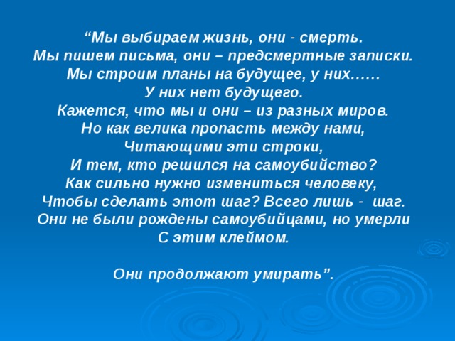 “ Мы выбираем жизнь, они - смерть. Мы пишем письма, они – предсмертные записки. Мы строим планы на будущее, у них…… У них нет будущего. Кажется, что мы и они – из разных миров. Но как велика пропасть между нами, Читающими эти строки, И тем, кто решился на самоубийство? Как сильно нужно измениться человеку, Чтобы сделать этот шаг? Всего лишь - шаг. Они не были рождены самоубийцами, но умерли С этим клеймом.  Они продолжают умирать”. 