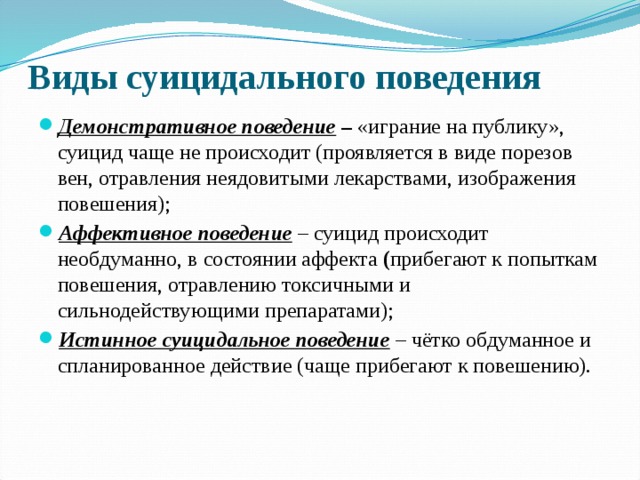 Виды суицидального поведения Демонстративное поведение – «играние на публику», суицид чаще не происходит (проявляется в виде порезов вен, отравления неядовитыми лекарствами, изображения повешения); Аффективное поведение – суицид происходит необдуманно, в состоянии аффекта ( прибегают к попыткам повешения, отравлению токсичными и сильнодействующими препаратами); Истинное суицидальное поведение – чётко обдуманное и спланированное действие (чаще прибегают к повешению).  