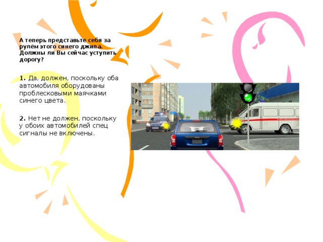     А теперь представьте себя за рулём этого синего джипа. Должны ли Вы сейчас уступить дорогу?   1.  Да, должен, поскольку оба автомобиля оборудованы проблесковыми маячками синего цвета.   2.  Нет не должен, поскольку у обоих автомобилей спец сигналы не включены. 