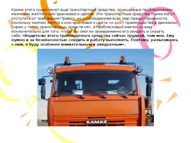 Кроме этого существуют ещё транспортные средства, оснащённые проблесковыми маячками желтого или оранжевого цветов. Эти транспортные средства также могут отступать от требования Правил, но с соблюдением всех мер предосторожности, поскольку маячки желтого или оранжевого цвета не дают преимущества в движении.  Сирен у таких транспортных средств нет, а проблесковый маячок нужен исключительно для того, чтобы Вы смогли своевременно его увидеть и сказать себе:  «Водителю этого транспортного средства сейчас трудней, чем мне. Ему нужно и за безопасностью следить и работу выполнять. Поэтому, разъезжаясь с ним, я буду особенно внимательным и аккуратным».   