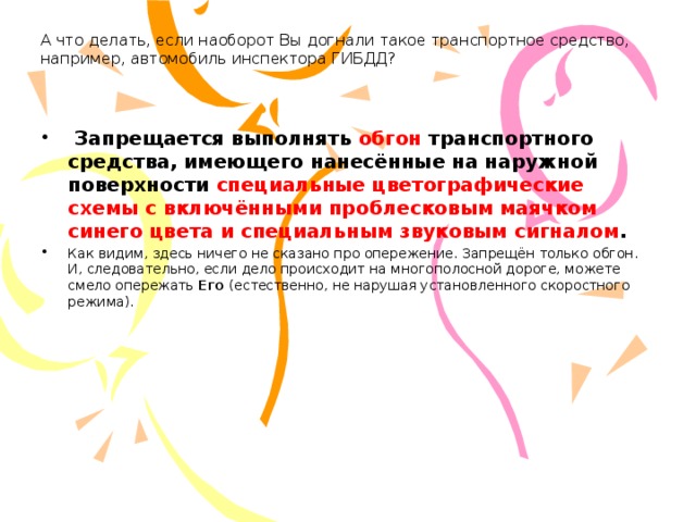 А что делать, если наоборот Вы догнали такое транспортное средство, например, автомобиль инспектора ГИБДД?     Запрещается выполнять обгон транспортного средства, имеющего нанесённые на наружной поверхности специальные цветографические схемы с включёнными проблесковым маячком синего цвета и специальным звуковым сигналом . Как видим, здесь ничего не сказано про опережение. Запрещён только обгон. И, следовательно, если дело происходит на многополосной дороге, можете смело опережать Его  (естественно, не нарушая установленного скоростного режима). 