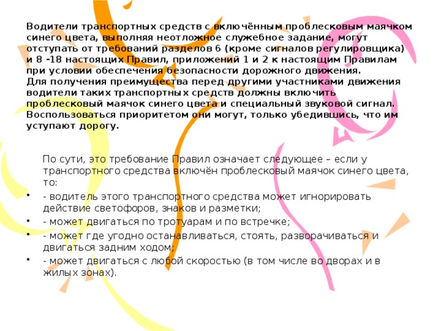 Водители транспортных средств с включённым проблесковым маячком синего цвета, выполняя неотложное служебное задание, могут отступать от требований разделов 6 (кроме сигналов регулировщика) и 8 -18 настоящих Правил, приложений 1 и 2 к настоящим Правилам при условии обеспечения безопасности дорожного движения.  Для получения преимущества перед другими участниками движения водители таких транспортных средств должны включить проблесковый маячок синего цвета и специальный звуковой сигнал. Воспользоваться приоритетом они могут, только убедившись, что им уступают дорогу.    По сути, это требование Правил означает следующее – если у транспортного средства включён проблесковый маячок синего цвета, то: - водитель этого транспортного средства может игнорировать действие светофоров, знаков и разметки; - может двигаться по тротуарам и по встречке; - может где угодно останавливаться, стоять, разворачиваться и двигаться задним ходом; - может двигаться с любой скоростью (в том числе во дворах и в жилых зонах). 