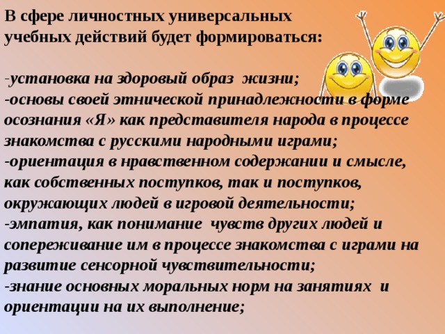 В сфере личностных универсальных учебных действий будет формироваться: - установка на здоровый образ жизни; -основы своей этнической принадлежности в форме осознания «Я» как представителя народа в процессе знакомства с русскими народными играми; -ориентация в нравственном содержании и смысле, как собственных поступков, так и поступков, окружающих людей в игровой деятельности; -эмпатия, как понимание чувств других людей и сопереживание им в процессе знакомства с играми на развитие сенсорной чувствительности; -знание основных моральных норм на занятиях и ориентации на их выполнение; 