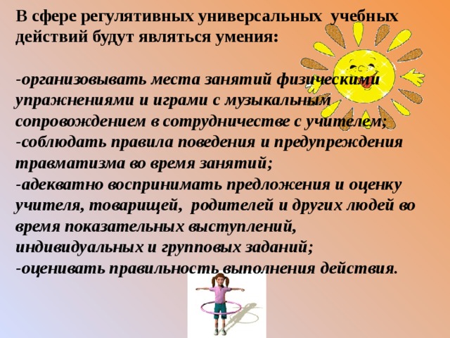 В сфере регулятивных универсальных учебных действий будут являться умения: -организовывать места занятий физическими упражнениями и играми с музыкальным сопровождением в сотрудничестве с учителем; -соблюдать правила поведения и предупреждения травматизма во время занятий; -адекватно воспринимать предложения и оценку учителя, товарищей, родителей и других людей во время показательных выступлений, индивидуальных и групповых заданий; -оценивать правильность выполнения действия. 