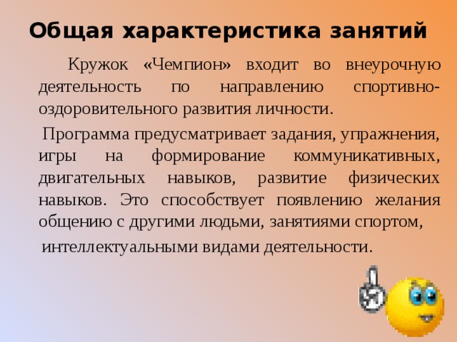 Общая характеристика занятий    Кружок «Чемпион» входит во внеурочную деятельность по направлению спортивно-оздоровительного развития личности.  Программа предусматривает задания, упражнения, игры на формирование коммуникативных, двигательных навыков, развитие физических навыков. Это способствует появлению желания общению с другими людьми, занятиями спортом,  интеллектуальными видами деятельности. 