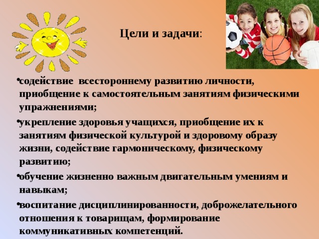  Цели и задачи : содействие всестороннему развитию личности, приобщение к самостоятельным занятиям физическими упражнениями; укрепление здоровья учащихся, приобщение их к занятиям физической культурой и здоровому образу жизни, содействие гармоническому, физическому развитию; обучение жизненно важным двигательным умениям и навыкам; воспитание дисциплинированности, доброжелательного отношения к товарищам, формирование коммуникативных компетенций. 