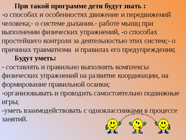  При такой программе дети будут знать : -о способах и особенностях движение и передвижений человека;- о системе дыхания.- работе мышц при выполнении физических упражнений, -о способах простейшего контроля за деятельностью этих систем;- о причинах травматизма и правилах его предупреждения;  Будут уметь: - составлять и правильно выполнять комплексы физических упражнений на развитие координации, на формирование правильной осанки; -организовывать и проводить самостоятельно подвижные игры; -уметь взаимодействовать с одноклассниками в процессе занятий.    