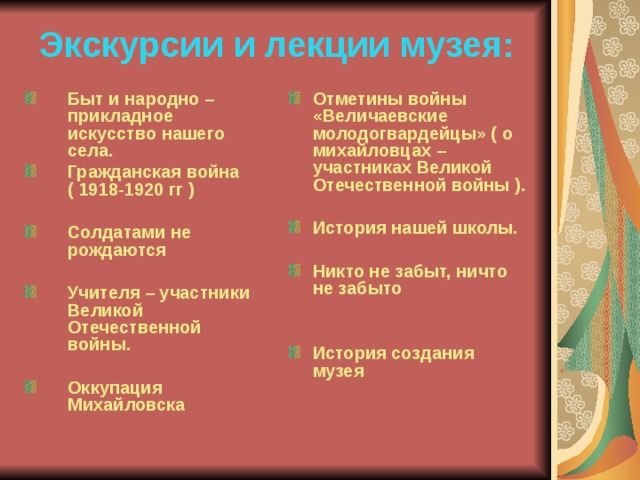 Экскурсии и лекции музея: Быт и народно – прикладное искусство нашего села. Гражданская война ( 1918-1920 гг )  Солдатами не рождаются  Учителя – участники Великой Отечественной войны.  Оккупация Михайловска    Отметины войны «Величаевские молодогвардейцы» ( о михайловцах – участниках Великой Отечественной войны ).  История нашей школы.  Никто не забыт, ничто не забыто   История создания музея   