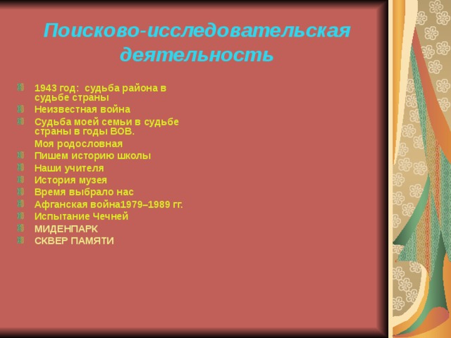 Поисково-исследовательская деятельность 1943 год: судьба района в судьбе страны Неизвестная война Судьба моей семьи в судьбе страны в годы ВОВ.  Моя родословная Пишем историю школы Наши учителя История музея Время выбрало нас Афганская война1979–1989 гг. Испытание Чечней МИДЕНПАРК СКВЕР ПАМЯТИ 