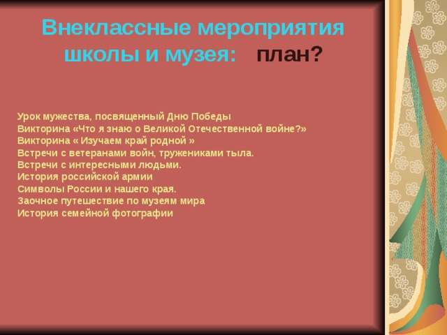 Внеклассные мероприятия школы и музея: план? Урок мужества, посвященный Дню Победы Викторина «Что я знаю о Великой Отечественной войне?» Викторина « Изучаем край родной » Встречи с ветеранами войн, тружениками тыла. Встречи с интересными людьми. История российской армии Символы России и нашего края. Заочное путешествие по музеям мира История семейной фотографии 