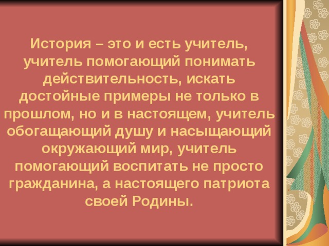       История – это и есть учитель, учитель помогающий понимать действительность, искать достойные примеры не только в прошлом, но и в настоящем, учитель обогащающий душу и насыщающий окружающий мир, учитель помогающий воспитать не просто гражданина, а настоящего патриота своей Родины. 