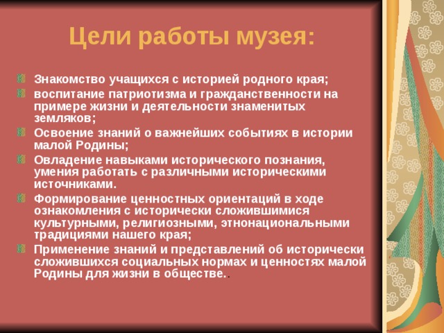 Цели работы музея: Знакомство учащихся с историей родного края; воспитание патриотизма и гражданственности на примере жизни и деятельности знаменитых земляков; Освоение знаний о важнейших событиях в истории малой Родины; Овладение навыками исторического познания, умения работать с различными историческими источниками. Формирование ценностных ориентаций в ходе ознакомления с исторически сложившимися культурными, религиозными, этнонациональными традициями нашего края; Применение знаний и представлений об исторически сложившихся социальных нормах и ценностях малой Родины для жизни в обществе. . 