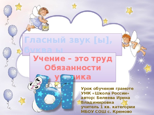 Гласный звук [ы], буква ы Учение – это труд Обязанности ученика Урок обучения грамоте УМК «Школа России» автор: Беляева Ирина Владимировна учитель 1 кв. категории МБОУ СОШ с. Кремово